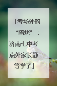 考场外的“陪烤”：济南七中考点外家长静等学子