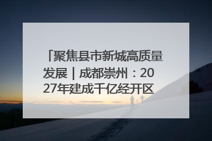 聚焦县市新城高质量发展｜成都崇州：2027年建成千亿经开区、2029年GDP突破750亿元
