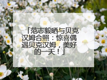 范志毅晒与贝克汉姆合照：惊喜偶遇贝克汉姆，美好的一天！