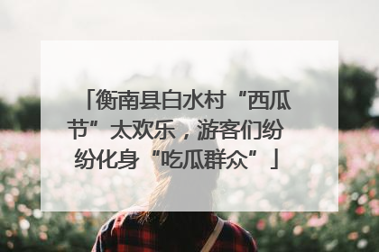 衡南县白水村“西瓜节”太欢乐，游客们纷纷化身“吃瓜群众”