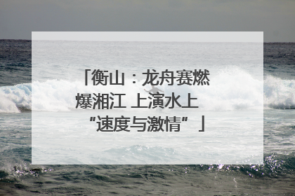 衡山：龙舟赛燃爆湘江 上演水上“速度与激情”