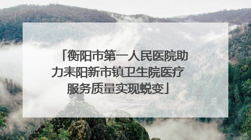 衡阳市第一人民医院助力耒阳新市镇卫生院医疗服务质量实现蜕变