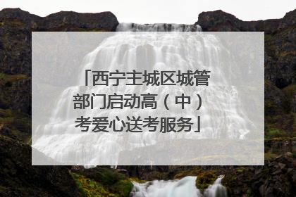西宁主城区城管部门启动高（中）考爱心送考服务