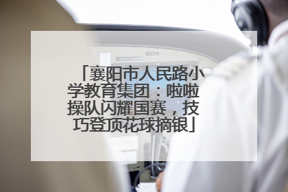 襄阳市人民路小学教育集团：啦啦操队闪耀国赛，技巧登顶花球摘银