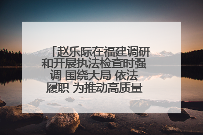 赵乐际在福建调研和开展执法检查时强调 围绕大局 依法履职 为推动高质量发展作出人大贡献