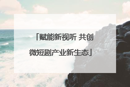 赋能新视听 共创微短剧产业新生态