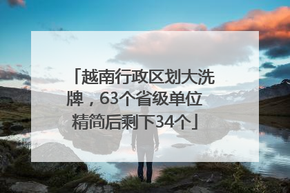 越南行政区划大洗牌，63个省级单位精简后剩下34个