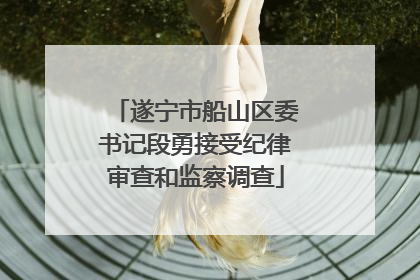 遂宁市船山区委书记段勇接受纪律审查和监察调查