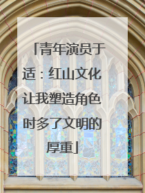 青年演员于适：红山文化让我塑造角色时多了文明的厚重