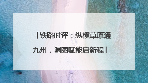 铁路时评：纵横草原通九州，调图赋能启新程