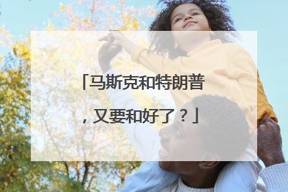 马斯克和特朗普，又要和好了？