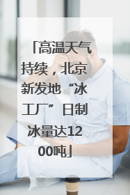 高温天气持续，北京新发地“冰工厂”日制冰量达1200吨