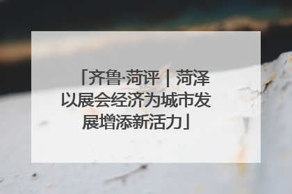 齐鲁·菏评｜菏泽以展会经济为城市发展增添新活力