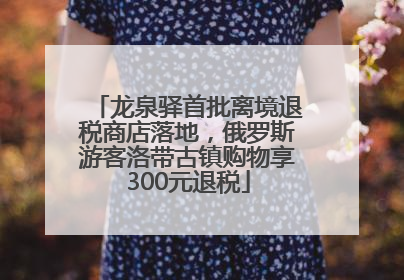 龙泉驿首批离境退税商店落地，俄罗斯游客洛带古镇购物享300元退税