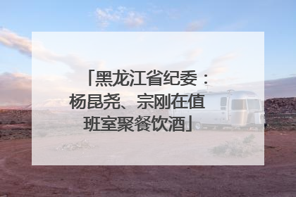 黑龙江省纪委：杨昆尧、宗刚在值班室聚餐饮酒