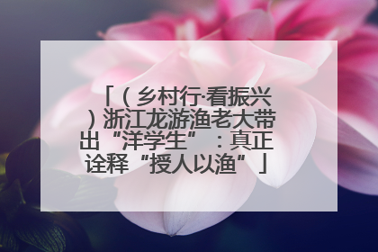 （乡村行·看振兴）浙江龙游渔老大带出“洋学生”：真正诠释“授人以渔”