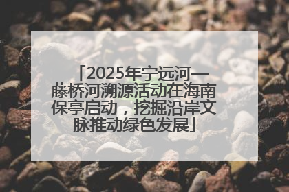 2025年宁远河—藤桥河溯源活动在海南保亭启动，挖掘沿岸文脉推动绿色发展