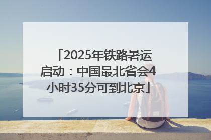 2025年铁路暑运启动：中国最北省会4小时35分可到北京