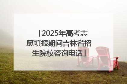 2025年高考志愿填报期间吉林省招生院校咨询电话