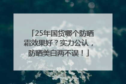 25年国货哪个防晒霜效果好？实力公认，防晒美白两不误！
