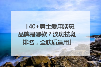 40+男士爱用淡斑品牌是哪款？淡斑祛斑排名，全肤质适用