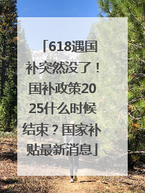 618遇国补突然没了！国补政策2025什么时候结束？国家补贴最新消息